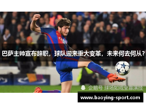巴萨主帅宣布辞职，球队迎来重大变革，未来何去何从？