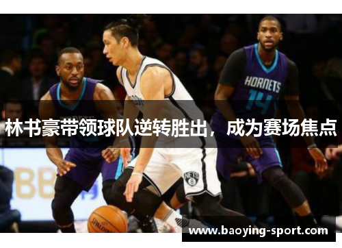 林书豪带领球队逆转胜出，成为赛场焦点