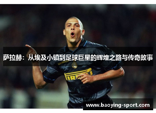 萨拉赫：从埃及小镇到足球巨星的辉煌之路与传奇故事